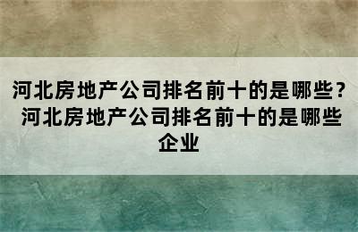 河北房地产公司排名前十的是哪些？ 河北房地产公司排名前十的是哪些企业